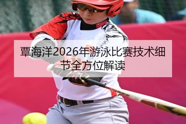 覃海洋2026年游泳比赛技术细节全方位解读
